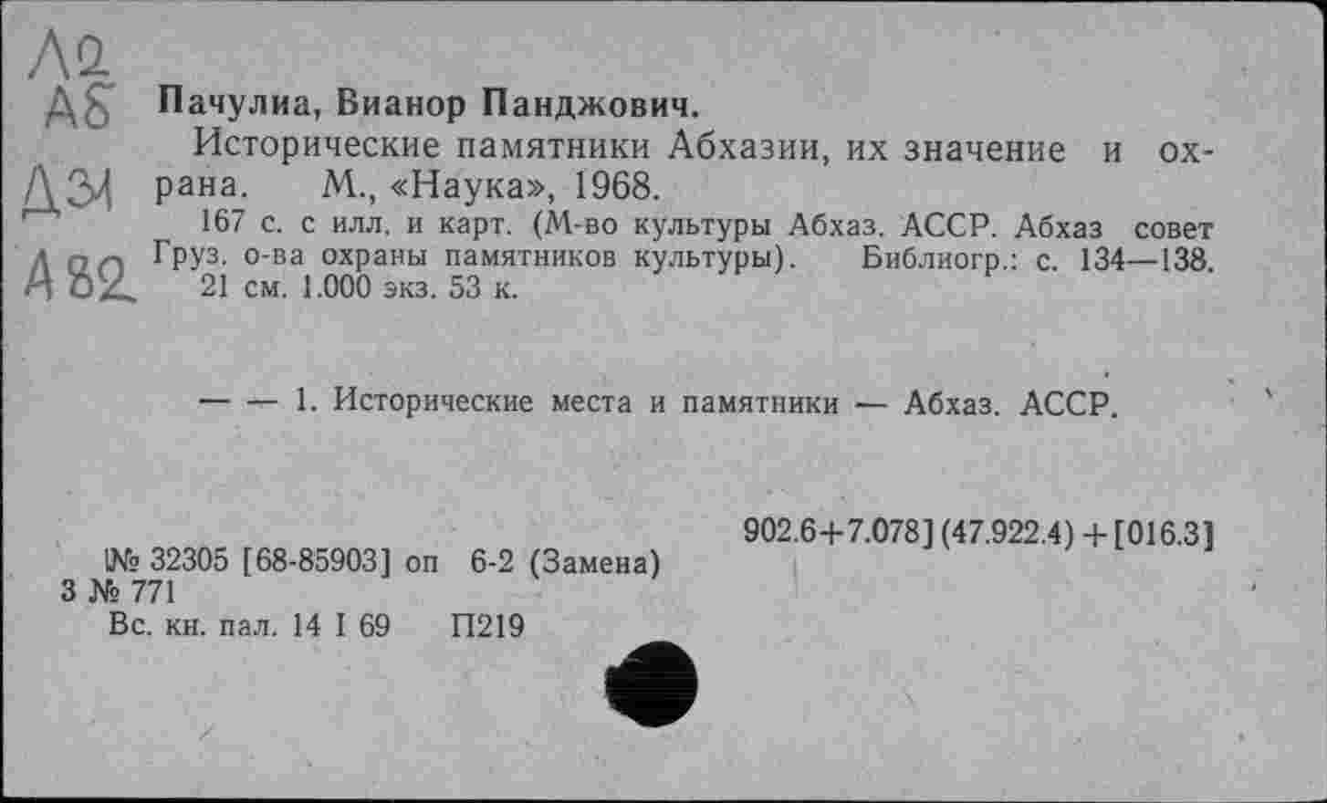 ﻿Ай
AS
païæ
А 82. Грї2.
Пачулиа, Вианор Панджович.
Исторические памятники Абхазии, их значение и ox-м., «Наука», 1968.
167 с. с илл. и карт. (М-во культуры Абхаз. АССР. Абхаз совет
Груз, о-ва охраны памятников культуры). Библиогр.: с. 134—138. "1 см. 1.000 экз. 53 к.
------1. Исторические места и памятники — Абхаз. АССР.
902.6 + 7.078] (47.922.4) + [016.3]
1№ 32305 [68-85903] оп 6-2 (Замена)
3 № 771
Вс. кн. пал. 14 I 69	П219